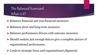 The Balanced Scorecard
What is it?
 Balances financial and non-financial measures
 Balances short and long-term measures
 Balances performance drivers with outcome measures
 Should contain just enough data to give a complete picture of
organizational performance
 Leads to strategic focus and organizational alignment.
 