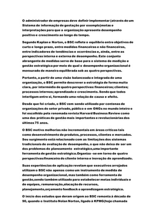 O administrador de empresas deve definir implementar (através de um
Sistema de informação de gestação por exemplo)metas e
interpretações para que a organização apresente desempenho
positivo e crescimento ao longo do tempo.
Segundo Kaplan e Norton, o BSC reflete o equilíbrio entre objetivos de
curto e longo prazo, entre medidas financeiras e não financeiras,
entre indicadores de tendências e ocorrências e, ainda, entre as
perspectivas interna e externa de desempenho. Este conjunto
abrangente de medidas serve de base para o sistema de medição e
gestão estratégica por meio do qual o desempenho organizacional é
mensurado de maneira equilibrada sob as quatro perspectivas.
Portanto, a partir de uma visão balanceada e integrada de uma
organização, o BSC permite descrever a estratégia de forma muito
clara, por intermédio de quatro perspectivas: financeiras; clientes;
processos internos; aprendizado e crescimento. Sendo que todos
interligam entre si, formando uma relação de causa e efeito.
Desde que foi criado, o BSC vem sendo utilizado por centenas de
organizações do setor privado, público e em ONGs no mundo inteiro e
foi escolhido pela renomada revista Harvard Business Review como
uma das práticas de gestão mais importantes e revolucionárias dos
últimos 75 anos.
O BSC motiva melhorias não incrementais em áreas críticas tais
como desenvolvimento de produtos, processos, clientes e mercados.
Seu surgimento está relacionado com as limitações dos sistemas
tradicionais de avaliação de desempenho, o que não deixa de ser um
dos problemas do planeamento estratégico,uma importante
ferramenta de gestão estratégica.Organiza –se em torno de quatro
perspectivas:financeira do cliente interna e inovação de aprendizado.
Suas experiências de aplicação revelam que executivos arrojados
utilizam o BSC não apenas como um instrumento de medida de
desempenho organizacional, mas também como ferramenta de
gestão,sendo também utilizado para estabelecer metas individuais e
de equipes, remuneração,alocaçãode recursos,
planejamento,orçamento feedback e aprendizagem estratégica.
O início dos estudos que deram origem ao BSC remonta à década de
90, quando o Instituto Nolan Norton, ligado à KPMG(hoje chamada
 