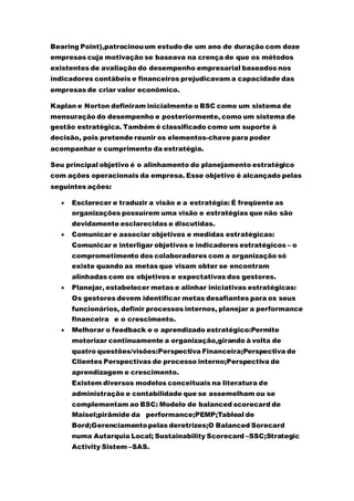 Bearing Point),patrocinouum estudo de um ano de duração com doze
empresas cuja motivação se baseava na crença de que os métodos
existentes de avaliação do desempenho empresarial baseados nos
indicadores contábeis e financeiros prejudicavam a capacidade das
empresas de criar valor econômico.
Kaplan e Norton definiram inicialmente o BSC como um sistema de
mensuração do desempenho e posteriormente, como um sistema de
gestão estratégica. Também é classificado como um suporte à
decisão, pois pretende reunir os elementos-chave para poder
acompanhar o cumprimento da estratégia.
Seu principal objetivo é o alinhamento do planejamento estratégico
com ações operacionais da empresa. Esse objetivo é alcançado pelas
seguintes ações:
 Esclarecer e traduzir a visão e a estratégia: É freqüente as
organizações possuírem uma visão e estratégias que não são
devidamente esclarecidas e discutidas.
 Comunicar e associar objetivos e medidas estratégicas:
Comunicar e interligar objetivos e indicadores estratégicos – o
comprometimento dos colaboradores com a organização só
existe quando as metas que visam obter se encontram
alinhadas com os objetivos e expectativas dos gestores.
 Planejar, estabelecer metas e alinhar iniciativas estratégicas:
Os gestores devem identificar metas desafiantes para os seus
funcionários, definir processos internos, planejar a performance
financeira e o crescimento.
 Melhorar o feedback e o aprendizado estratégico:Permite
motorizar continuamente a organização,girando à volta de
quatro questões/visões:Perspectiva Financeira;Perspectiva de
Clientes Perspectivas de processo interno;Perspectiva de
aprendizagem e crescimento.
Existem diversos modelos conceituais na literatura de
administração e contabilidade que se assemelham ou se
complementam ao BSC: Modelo de balanced scorecard de
Maisel;pirâmide da performance;PEMP;Tableal de
Bord;Gerenciamentopelas deretrizes;O Balanced Sorecard
numa Autarquia Local; Sustainability Scorecard –SSC;Strategic
Activity Sistem –SAS.
 