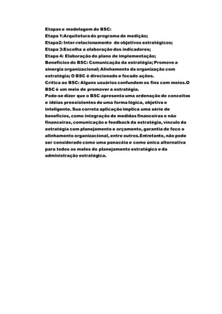 Etapas e modelagem do BSC:
Etapa 1:Arquiteturado programa de medição;
Etapa2: Inter-relacionamento de objetivos estratégicos;
Etapa 3:Escolha a elaboração dos indicadores;
Etapa 4: Elaboração do plano de implementação;
Benefícios do BSC: Comunicação da estratégia; Promove a
sinergia organizacional; Alinhamento da organização com
estratégia; O BSC é direcionado e focado ações.
Crítica ao BSC: Alguns usuários confundem os fins com meios.O
BSC é um meio de promover a estratégia.
Pode-se dizer que o BSC apresenta uma ordenação de conceitos
e idéias preexistentes de uma forma lógica, objetiva e
inteligente. Sua correta aplicação implica uma série de
benefícios, como integração de medidas financeiras e não
financeiras, comunicação e feedback da estratégia, vínculo da
estratégia com planejamento e orçamento, garantia de foco e
alinhamento organizacional, entre outros.Entretanto, não pode
ser considerado como uma panacéia e como única alternativa
para todos os males do planejamento estratégico e da
administração estratégica.
 