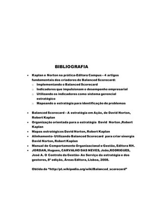 BIBLIOGRAFIA
 Kaplan e Norton na prática-Editora Campus – 4 artigos
fundamentais dos criadores do Balanced Scorecard:
o Implementando o Balanced Scorecard
o Indicadores que impulsionam o desempenho empresarial
o Utilizando os indicadores como sistema gerencial
estratégico
o Mapeando a estratégia para identificação de problemas
 Balanced Scorecard – A estratégia em Ação, de David Norton,
Robert Kaplan
 Organização orientada para a estratégia David Norton ,Robert
Kaplan
 Mapas estratégicos David Norton, Robert Kaplan
 Alinhamento- Utilizando Balanced Scorecard para criar sinergia
David Norton, Robert Kaplan
 Manual de Comportamento Organizacional e Gestão, Editora RH.
 JORDAN, Hugues, CARVALHO DAS NEVES, João,RODRIGUES,
José A. O Controlo da Gestão- Ao Serviço da estratégia e dos
gestores, 8ª edição, Áreas Editora, Lisboa, 2008.
Obtida de “http://pt.wikipedia.org/wiki/Balanced_scorecard”
 