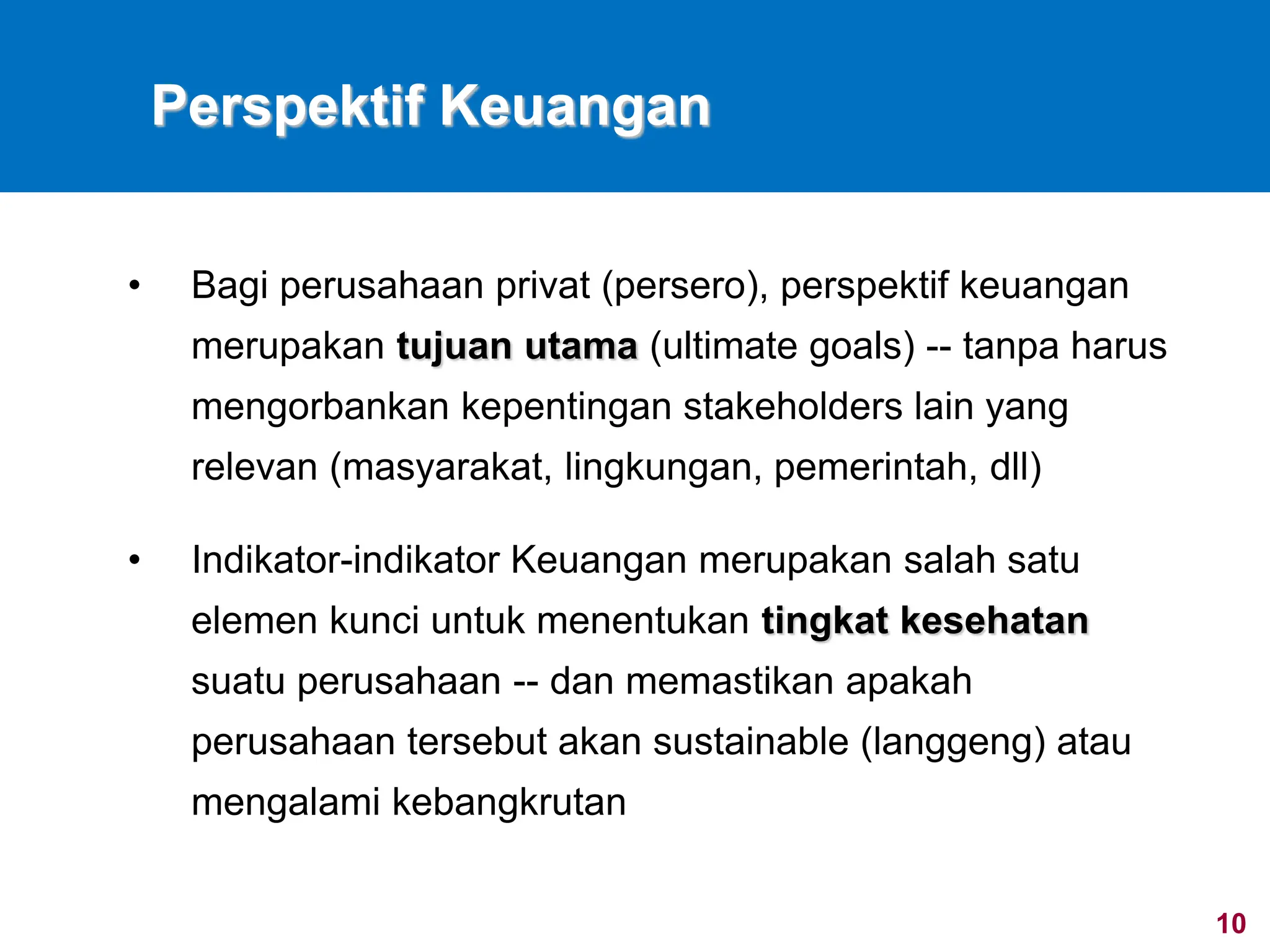 10
Perspektif Keuangan
• Bagi perusahaan privat (persero), perspektif keuangan
merupakan tujuan utama (ultimate goals) -- tanpa harus
mengorbankan kepentingan stakeholders lain yang
relevan (masyarakat, lingkungan, pemerintah, dll)
• Indikator-indikator Keuangan merupakan salah satu
elemen kunci untuk menentukan tingkat kesehatan
suatu perusahaan -- dan memastikan apakah
perusahaan tersebut akan sustainable (langgeng) atau
mengalami kebangkrutan
 