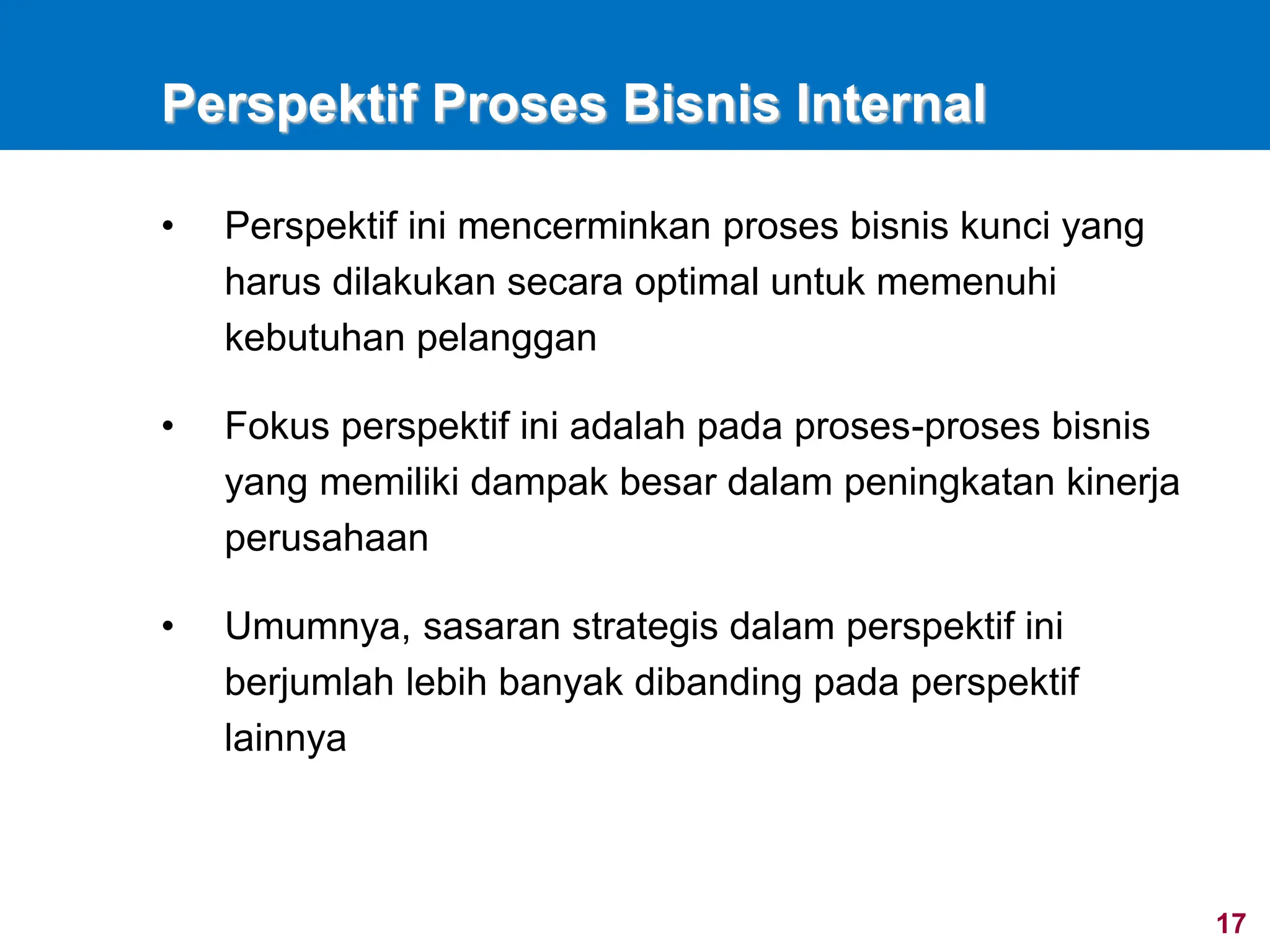 17
Perspektif Proses Bisnis Internal
• Perspektif ini mencerminkan proses bisnis kunci yang
harus dilakukan secara optimal untuk memenuhi
kebutuhan pelanggan
• Fokus perspektif ini adalah pada proses-proses bisnis
yang memiliki dampak besar dalam peningkatan kinerja
perusahaan
• Umumnya, sasaran strategis dalam perspektif ini
berjumlah lebih banyak dibanding pada perspektif
lainnya
 