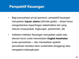 10
Perspektif Keuangan
• Bagi perusahaan privat (persero), perspektif keuangan
merupakan tujuan utama (ultimate goals) -- tanpa harus
mengorbankan kepentingan stakeholders lain yang
relevan (masyarakat, lingkungan, pemerintah, dll)
• Indikator-indikator Keuangan merupakan salah satu
elemen kunci untuk menentukan tingkat kesehatan
suatu perusahaan -- dan memastikan apakah
perusahaan tersebut akan sustainable (langgeng) atau
mengalami kebangkrutan
 