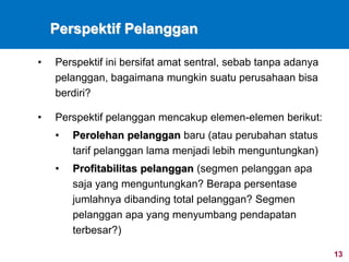 13
Perspektif Pelanggan
• Perspektif ini bersifat amat sentral, sebab tanpa adanya
pelanggan, bagaimana mungkin suatu perusahaan bisa
berdiri?
• Perspektif pelanggan mencakup elemen-elemen berikut:
• Perolehan pelanggan baru (atau perubahan status
tarif pelanggan lama menjadi lebih menguntungkan)
• Profitabilitas pelanggan (segmen pelanggan apa
saja yang menguntungkan? Berapa persentase
jumlahnya dibanding total pelanggan? Segmen
pelanggan apa yang menyumbang pendapatan
terbesar?)
 