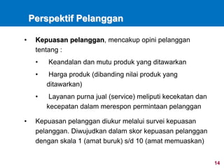 14
Perspektif Pelanggan
• Kepuasan pelanggan, mencakup opini pelanggan
tentang :
• Keandalan dan mutu produk yang ditawarkan
• Harga produk (dibanding nilai produk yang
ditawarkan)
• Layanan purna jual (service) meliputi kecekatan dan
kecepatan dalam merespon permintaan pelanggan
• Kepuasan pelanggan diukur melalui survei kepuasan
pelanggan. Diwujudkan dalam skor kepuasan pelanggan
dengan skala 1 (amat buruk) s/d 10 (amat memuaskan)
 