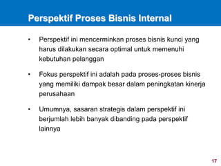17
Perspektif Proses Bisnis Internal
• Perspektif ini mencerminkan proses bisnis kunci yang
harus dilakukan secara optimal untuk memenuhi
kebutuhan pelanggan
• Fokus perspektif ini adalah pada proses-proses bisnis
yang memiliki dampak besar dalam peningkatan kinerja
perusahaan
• Umumnya, sasaran strategis dalam perspektif ini
berjumlah lebih banyak dibanding pada perspektif
lainnya
 