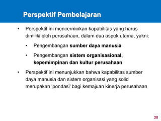 20
Perspektif Pembelajaran
• Perspektif ini mencerminkan kapabilitas yang harus
dimiliki oleh perusahaan, dalam dua aspek utama, yakni:
• Pengembangan sumber daya manusia
• Pengembangan sistem organisasional,
kepemimpinan dan kultur perusahaan
• Perspektif ini menunjukkan bahwa kapabilitas sumber
daya manusia dan sistem organisasi yang solid
merupakan 'pondasi' bagi kemajuan kinerja perusahaan
 