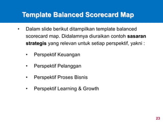 23
Template Balanced Scorecard Map
• Dalam slide berikut ditampilkan template balanced
scorecard map. Didalamnya diuraikan contoh sasaran
strategis yang relevan untuk setiap perspektif, yakni :
• Perspektif Keuangan
• Perspektif Pelanggan
• Perspektif Proses Bisnis
• Perspektif Learning & Growth
 