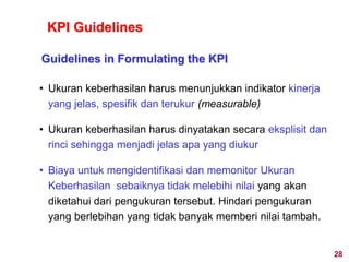 • Ukuran keberhasilan harus menunjukkan indikator kinerja
yang jelas, spesifik dan terukur (measurable)
• Ukuran keberhasilan harus dinyatakan secara eksplisit dan
rinci sehingga menjadi jelas apa yang diukur
• Biaya untuk mengidentifikasi dan memonitor Ukuran
Keberhasilan sebaiknya tidak melebihi nilai yang akan
diketahui dari pengukuran tersebut. Hindari pengukuran
yang berlebihan yang tidak banyak memberi nilai tambah.
Guidelines in Formulating the KPI
KPI Guidelines
28
 