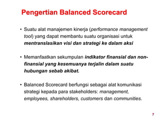 7
• Suatu alat manajemen kinerja (performance management
tool) yang dapat membantu suatu organisasi untuk
mentranslasikan visi dan strategi ke dalam aksi
• Memanfaatkan sekumpulan indikator finansial dan non-
finansial yang kesemuanya terjalin dalam suatu
hubungan sebab akibat.
• Balanced Scorecard berfungsi sebagai alat komunikasi
strategi kepada para stakeholders: management,
employees, shareholders, customers dan communities.
Pengertian Balanced Scorecard
 
