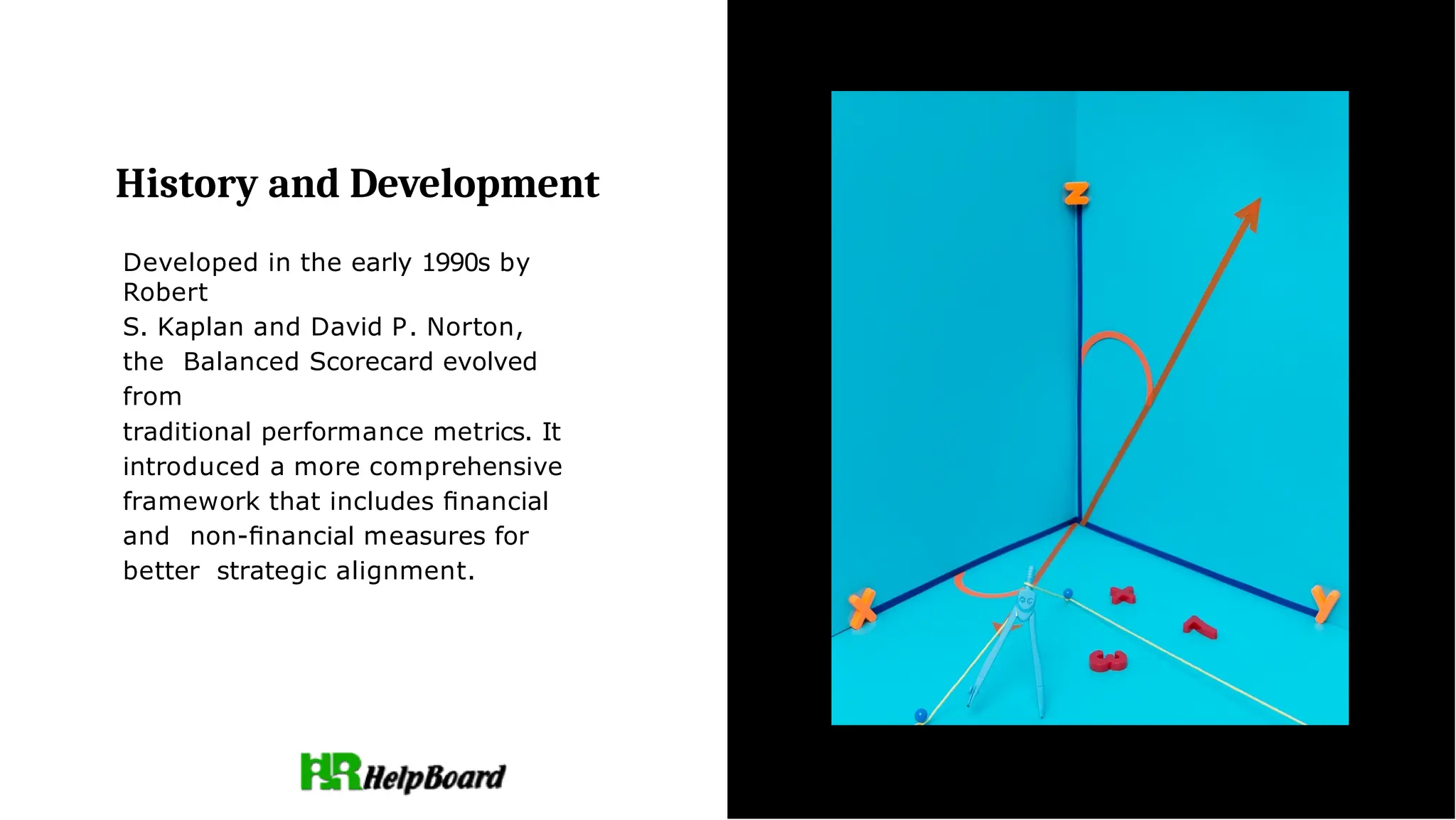 History and Development
Developed in the early 1990s by
Robert
S. Kaplan and David P. Norton,
the Balanced Scorecard evolved
from
traditional performance metrics. It
introduced a more comprehensive
framework that includes ﬁnancial
and non-ﬁnancial measures for
better strategic alignment.
 