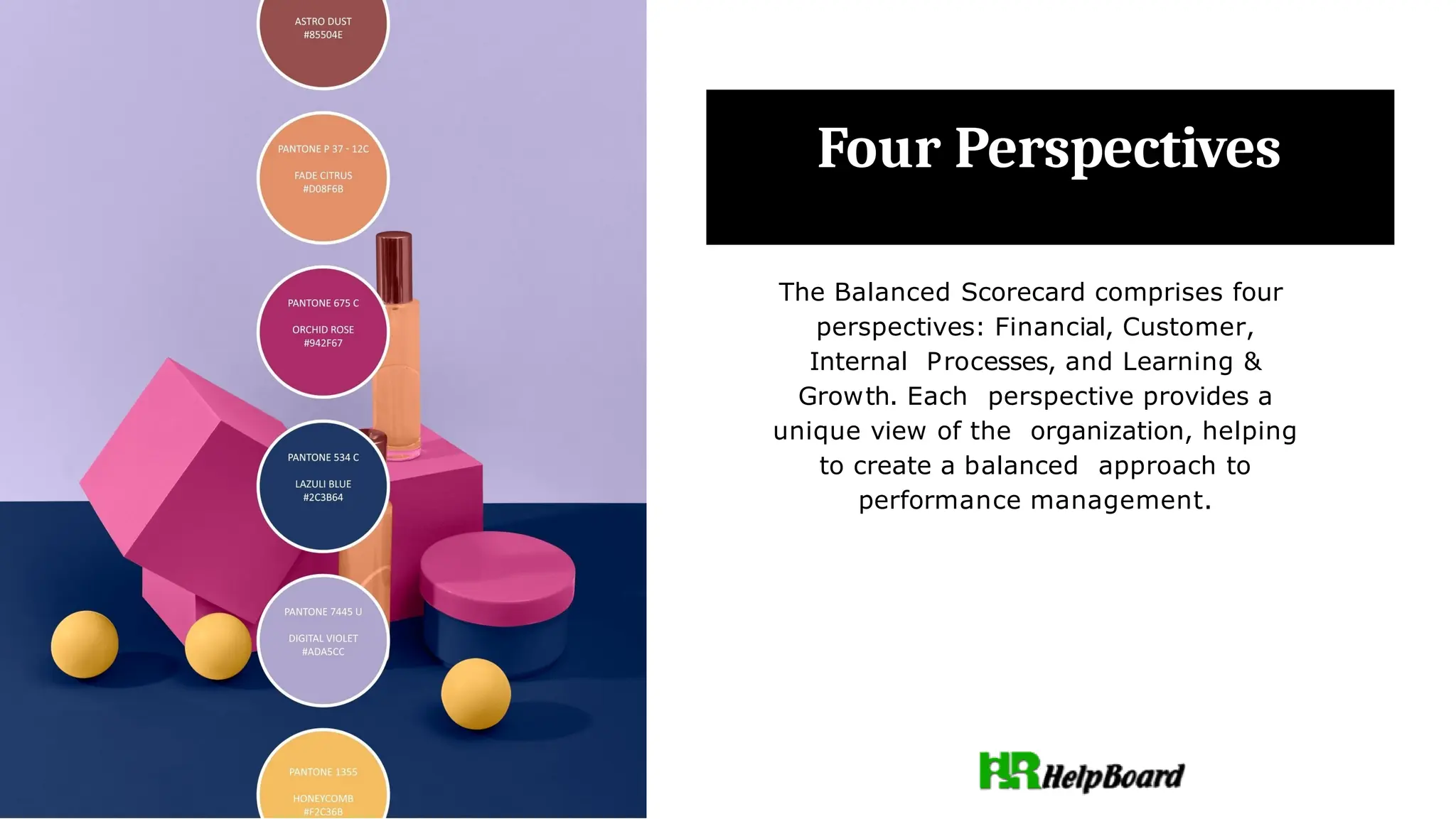 Four Perspectives
The Balanced Scorecard comprises four
perspectives: Financial, Customer,
Internal Processes, and Learning &
Growth. Each perspective provides a
unique view of the organization, helping
to create a balanced approach to
performance management.
 