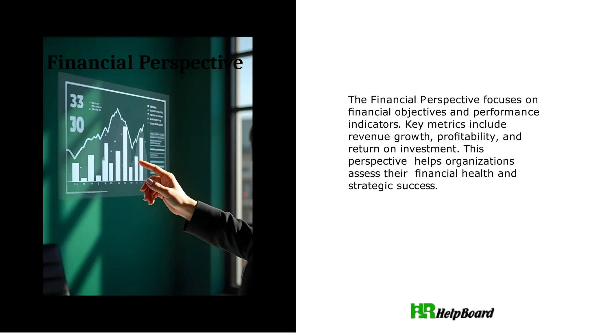 Financial Perspective
The Financial Perspective focuses on
ﬁnancial objectives and performance
indicators. Key metrics include
revenue growth, proﬁtability, and
return on investment. This
perspective helps organizations
assess their ﬁnancial health and
strategic success.
 