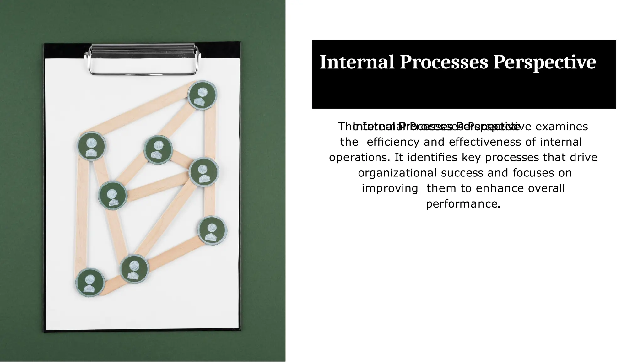 Internal Processes Perspective
The Internal Processes Perspective examines
the efﬁciency and effectiveness of internal
operations. It identiﬁes key processes that drive
organizational success and focuses on
improving them to enhance overall
performance.
 