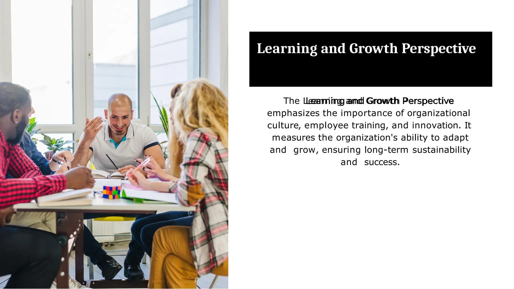 Learning and Growth Perspective
The Learning and Growth Perspective
emphasizes the importance of organizational
culture, employee training, and innovation. It
measures the organization's ability to adapt
and grow, ensuring long-term sustainability
and success.
 