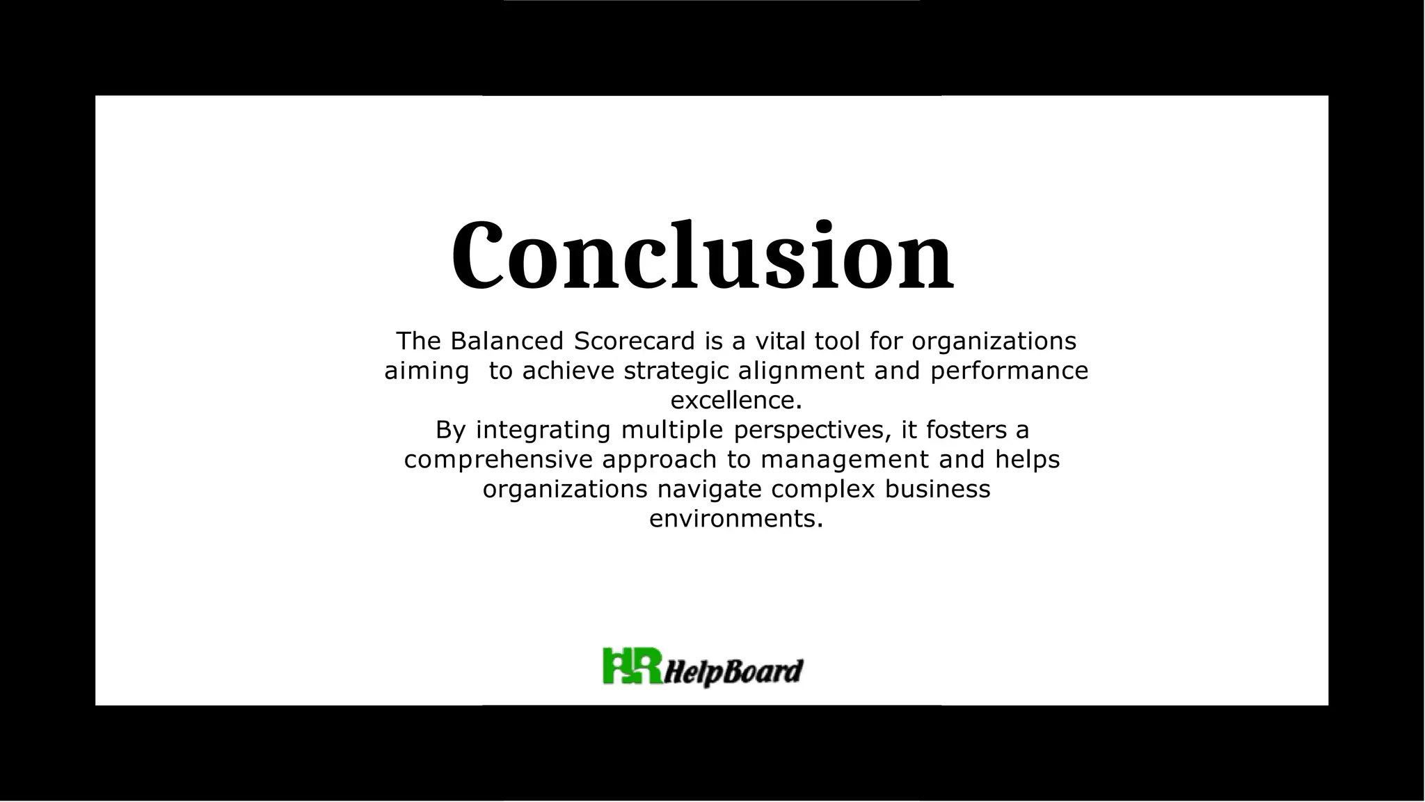 Conclusion
The Balanced Scorecard is a vital tool for organizations
aiming to achieve strategic alignment and performance
excellence.
By integrating multiple perspectives, it fosters a
comprehensive approach to management and helps
organizations navigate complex business
environments.
 
