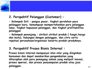11
2. Perspektif Pelanggan (Customer) :
- Kelompok Inti : pangsa pasar, tingkat perolehan para
pelanggan baru, kemampuan mempertahankan para pelanggan
lama, tingkat kepuasan pelanggan, dan tingkat profitabilitas
pelanggan
- Kelompok penunjang : atribut atribut produk ( fungsi,harga
dan mutu), hubungan dengan pelanggan, dan citra serta
reputasi perusahaan/organisasi beserta produk-produknya.
3. Perspektif Proses Bisnis Internal :
Proses bisnis internal mempunyai nilai-nilai yang diinginkan
konsumen dan dapat memberikan pengembalian yang
diharapkan oleh para pemegang saham yang meliputi inovasi,
proses operasi, dan proses penyampaian produk atau jasa
pelanggan.
 