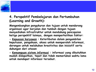 12
4. Perspektif Pembelajaran dan Pertumbuhan
(Learning and Growth):
Mengembangkan pengukuran dan tujuan untuk mendorong
organisasi agar berjalan dan tumbuh dengan tujuan
menyediakan infrastruktur untuk mendukung pencapaian
ketiga perspektif lainnya, dengan memperhatikan faktor:
- Kepuasan karyawan : Keterlibatan dalam pengambilan
keputusan, pengakuan, akses untuk memperoleh informasi,
dorongan untuk melakukan kreativitas dan inisiatif serta
dukungan dari atasan
- Kemampuan sistem informasi : informasi yang dibutuhkan
mudah didapatkan, tepat dan tidak memerlukan waktu lama
untuk mendapat informasi tersebut.
 