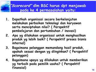 16
“Scorecard” dlm BSC harus dpt menjawab
pada ke 4 permasalahan yaitu:
1. Dapatkah organisasi secara berkelanjutan
melakukan perbaikan teknologi dan karyawan
serta menciptakan nilai? ( Perspektif
pembelajaran dan pertumbuhan / inovasi)
2. Apa yg dilakukan organisasi untuk menghasilkan
produk yg lebih baik? ( Perspektif proses bisnis
internal)
3. Bagaimana pelanggan memandang hasil produk,
apakah sesuai dengan yg diinginkan? ( Perspektif
pelanggan)
4. Bagaimana upaya yg dilakukan untuk memberikan
yg terbaik pada pemilik usaha? ( Perspektif
finansial)
 