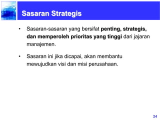 24
Sasaran Strategis
• Sasaran-sasaran yang bersifat penting, strategis,
dan memperoleh prioritas yang tinggi dari jajaran
manajemen.
• Sasaran ini jika dicapai, akan membantu
mewujudkan visi dan misi perusahaan.
 