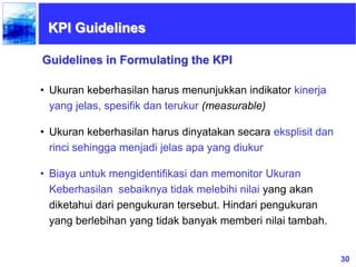 30
• Ukuran keberhasilan harus menunjukkan indikator kinerja
yang jelas, spesifik dan terukur (measurable)
• Ukuran keberhasilan harus dinyatakan secara eksplisit dan
rinci sehingga menjadi jelas apa yang diukur
• Biaya untuk mengidentifikasi dan memonitor Ukuran
Keberhasilan sebaiknya tidak melebihi nilai yang akan
diketahui dari pengukuran tersebut. Hindari pengukuran
yang berlebihan yang tidak banyak memberi nilai tambah.
Guidelines in Formulating the KPI
KPI Guidelines
 