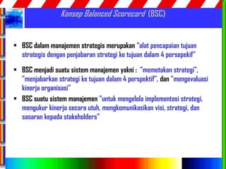 55
Konsep Balanced Scorecard (BSC)
• BSC dalam manajemen strategis merupakan “alat pencapaian tujuan
strategis dengan penjabaran strategi ke tujuan dalam 4 persepekif”
• BSC menjadi suatu sistem manajemen yakni : ”memetakan strategi”,
”menjabarkan strategi ke tujuan dalam 4 perspektif”, dan ”mengevaluasi
kinerja organisasi”
• BSC suatu sistem manajemen ”untuk mengelola implementasi strategi,
mengukur kinerja secara utuh, mengkomunikasikan visi, strategi, dan
sasaran kepada stakeholders”
 