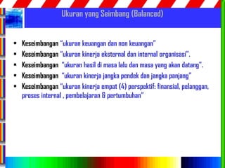 56
Ukuran yang Seimbang (Balanced)
• Keseimbangan “ukuran keuangan dan non keuangan”
• Keseimbangan “ukuran kinerja eksternal dan internal organisasi”.
• Keseimbangan “ukuran hasil di masa lalu dan masa yang akan datang”.
• Keseimbangan “ukuran kinerja jangka pendek dan jangka panjang”
• Keseimbangan “ukuran kinerja empat (4) perspektif: finansial, pelanggan,
proses internal , pembelajaran & pertumbuhan”
 
