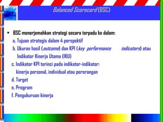 57
Balanced Scorecard (BSC)
• BSC menerjemahkan strategi secara terpadu ke dalam:
a. Tujuan strategis dalam 4 perspektif
b. Ukuran hasil (outcome) dan KPI (key performance indicators) atau
Indikator Kinerja Utama (IKU)
c. Indikator KPI terinci pada indikator-indikator:
kinerja personal, individual atau perorangan
d. Target
e. Program
f. Pengukuruan kinerja
 