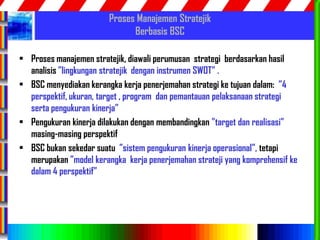 58
Proses Manajemen Stratejik
Berbasis BSC
• Proses manajemen stratejik, diawali perumusan strategi berdasarkan hasil
analisis ”lingkungan stratejik dengan instrumen SWOT” .
• BSC menyediakan kerangka kerja penerjemahan strategi ke tujuan dalam: ”4
perspektif, ukuran, target , program dan pemantauan pelaksanaan strategi
serta pengukuran kinerja”
• Pengukuran kinerja dilakukan dengan membandingkan ”target dan realisasi”
masing-masing perspektif
• BSC bukan sekedar suatu ”sistem pengukuran kinerja operasional”, tetapi
merupakan ”model kerangka kerja penerjemahan strateji yang komprehensif ke
dalam 4 perspektif”
 