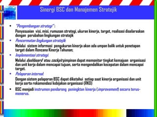 59
Sinergi BSC dan Manajemen Stratejik
• ”Pengembangan strategi” :
Penyesuaian visi, misi, rumusan strategi, ukuran kinerja, target, realisasi diselaraskan
dengan perubahan lingkungan stratejik
• Pencermatan lingkungan stratejik:
Melalui sistem informasi pengukuran kinerja akan ada umpan balik untuk penetapan
target dalam Rencana Kinerja Tahunan;
• Implementasi strategi:
Melalui dashboard atau cockpit pimpinan dapat memonitor tingkat kemajuan organisasi
dan unit kerja dalam mencapai tujuan, serta mengendalikan kecepatan dalam mencapai
target.
• Pelaporan internal:
Dengan sistem pelaporan BSC dapat diketahui setiap saat kinerja organisasi dan unit
kerja serta rekomendasi kebijakan organisasi (RKO)
• BSC menjadi instrumen pendorong peningktan kinerja (improvement) secara terus-
menerus.
 