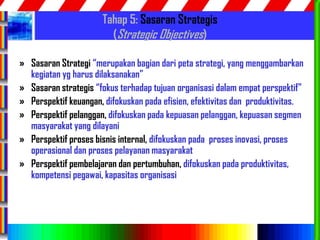 79
Tahap 5: Sasaran Strategis
(Strategic Objectives)
» Sasaran Strategi “merupakan bagian dari peta strategi, yang menggambarkan
kegiatan yg harus dilaksanakan”
» Sasaran strategis “fokus terhadap tujuan organisasi dalam empat perspektif”
» Perspektif keuangan, difokuskan pada efisien, efektivitas dan produktivitas.
» Perspektif pelanggan, difokuskan pada kepuasan pelanggan, kepuasan segmen
masyarakat yang dilayani
» Perspektif proses bisnis internal, difokuskan pada proses inovasi, proses
operasional dan proses pelayanan masyarakat
» Perspektif pembelajaran dan pertumbuhan, difokuskan pada produktivitas,
kompetensi pegawai, kapasitas organisasi
 