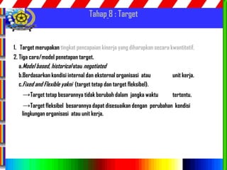 85
Tahap 8 : Target
1. Target merupakan tingkat pencapaian kinerja yang diharapkan secara kwantitatif.
2. Tiga cara/model penetapan target.
a.Model based, historical atau negotiated
b.Berdasarkan kondisi internal dan eksternal organisasi atau unit kerja.
c.Fixed and Flexible yakni (target tetap dan target fleksibel).
→Target tetap besarannya tidak berubah dalam jangka waktu tertentu.
→Target fleksibel besarannya dapat disesuaikan dengan perubahan kondisi
lingkungan organisasi atau unit kerja.
 