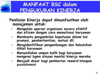 9
MANFAAT BSC dalam
PENGUKURAN KINERJA
Penilaian Kinerja dapat dimanfaatkan oleh
manajemen untuk:
– Mengelola operasi organisasi secara efektif
dan efisien dengan cara memotivasi karyawan
– Membantu pengambilan keputusan dalam hal
promosi, pemberhentian, mutasi dll.
– Mengidentifikasi pengembangan dan kebutuhan
diklat karyawan
– Menyediakan umpan balik bagi karyawan
mengenai bgmn atasan menilai kinerja mereka
– Menjadi dasar bagi pemberian reward ataupun
punishment
 