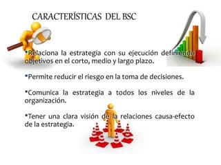 •Relaciona la estrategia con su ejecución definiendo
objetivos en el corto, medio y largo plazo.
•Permite reducir el riesgo en la toma de decisiones.
•Comunica la estrategia a todos los niveles de la
organización.
•Tener una clara visión de la relaciones causa-efecto
de la estrategia.
 