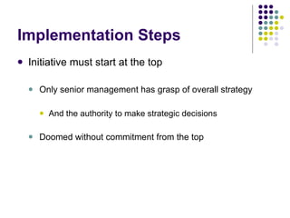 Implementation Steps Initiative must start at the top Only senior management has grasp of overall strategy And the authority to make strategic decisions Doomed without commitment from the top 