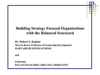 Building Strategy Focused Organizations with the Balanced Scorecard Dr. Robert S. Kaplan Marvin Bower Professor of Leadership Development HARVARD BUSINESS SCHOOL and  Chairman BALANCED SCORECARD COLLABORATIVE 