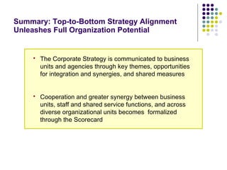 Summary: Top-to-Bottom Strategy Alignment Unleashes Full Organization Potential The Corporate Strategy is communicated to business units and agencies through key themes, opportunities for integration and synergies, and shared measures Cooperation and greater synergy between business units, staff and shared service functions, and across diverse organizational units becomes  formalized through the Scorecard 