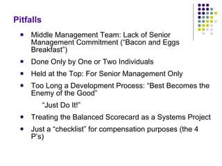 Pitfalls Middle Management Team: Lack of Senior Management Commitment (“Bacon and Eggs Breakfast”) Done Only by One or Two Individuals Held at the Top: For Senior Management Only Too Long a Development Process: “Best Becomes the Enemy of the Good” “ Just Do It!” Treating the Balanced Scorecard as a Systems Project Just a “checklist” for compensation purposes (the 4 P’s) 