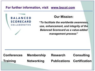 For further information, visit  www.bscol.com Our Mission: “ To facilitate the worldwide awareness, use, enhancement, and integrity of the Balanced Scorecard as a value-added management process”   Consulting Conferences Training Publications Networking Membership Research  Certification  