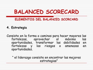 BALANCED SCORECARD
     ELEMENTOS DEL BALANCED SCORCARD

4. Estrategia

Consiste en la forma o caminos para hacer mayores     las
   fortalezas,     aprovechar    al    máximo         las
   oportunidades, transformar las debilidades          en
   fortalezas y los riesgos o amenazas                 en
   oportunidades.

   “ el liderazgo consiste en encontrar las mejores
                        estrategias”
 