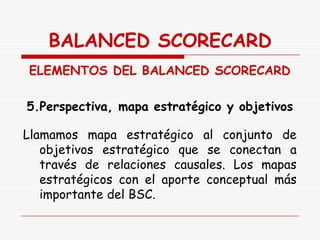 BALANCED SCORECARD
ELEMENTOS DEL BALANCED SCORECARD

5.Perspectiva, mapa estratégico y objetivos

Llamamos mapa estratégico al conjunto de
   objetivos estratégico que se conectan a
   través de relaciones causales. Los mapas
   estratégicos con el aporte conceptual más
   importante del BSC.
 