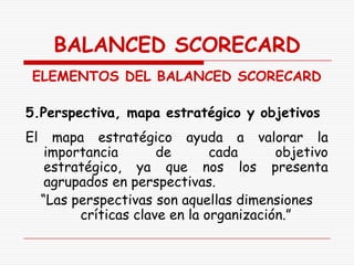 BALANCED SCORECARD
 ELEMENTOS DEL BALANCED SCORECARD

5.Perspectiva, mapa estratégico y objetivos
El     mapa estratégico ayuda a valorar la
      importancia       de       cada      objetivo
      estratégico, ya que nos los presenta
      agrupados en perspectivas.
     “Las perspectivas son aquellas dimensiones
           críticas clave en la organización.”
 