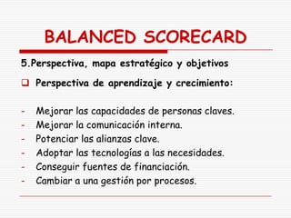 BALANCED SCORECARD
5.Perspectiva, mapa estratégico y objetivos

 Perspectiva de aprendizaje y crecimiento:

-   Mejorar las capacidades de personas claves.
-   Mejorar la comunicación interna.
-   Potenciar las alianzas clave.
-   Adoptar las tecnologías a las necesidades.
-   Conseguir fuentes de financiación.
-   Cambiar a una gestión por procesos.
 
