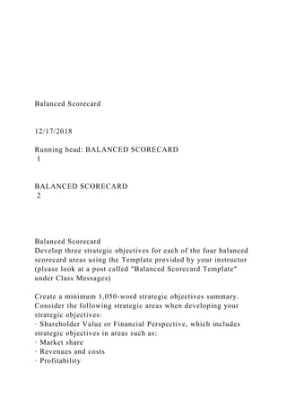 Balanced Scorecard
12/17/2018
Running head: BALANCED SCORECARD
1
BALANCED SCORECARD
2
Balanced Scorecard
Develop three strategic objectives for each of the four balanced
scorecard areas using the Template provided by your instructor
(please look at a post called "Balanced Scorecard Template"
under Class Messages)
Create a minimum 1,050-word strategic objectives summary.
Consider the following strategic areas when developing your
strategic objectives:
· Shareholder Value or Financial Perspective, which includes
strategic objectives in areas such as:
· Market share
· Revenues and costs
· Profitability
 