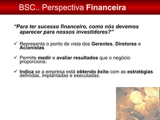 BSC.. Perspectiva  Financeira “ Para ter sucesso financeiro, como nós devemos aparecer para nossos investidores?” Representa o ponto de vista dos  Gerentes ,  Diretores  e  Acionistas Permite  medir  e  avaliar   resultados  que o negócio proporciona. Indica  se a empresa está  obtendo êxito  com as  estratégias  definidas, implantadas e executadas. 