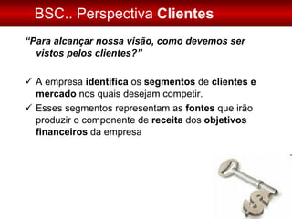 BSC.. Perspectiva  Clientes “ Para alcançar nossa visão, como devemos ser vistos pelos clientes?” A empresa  identifica  os  segmentos  de  clientes e mercado  nos quais desejam competir.  Esses segmentos representam as  fontes  que irão produzir o componente de  receita  dos  objetivos financeiros  da empresa 