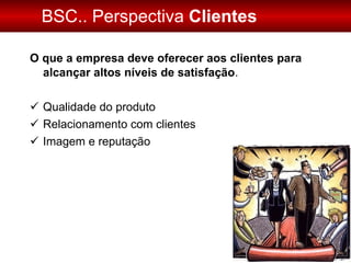 BSC.. Perspectiva  Clientes O que a empresa deve oferecer aos clientes para alcançar altos níveis de satisfação . Qualidade do produto Relacionamento com clientes Imagem e reputação 