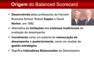 Alternativa às  limitações  dos  sistemas tradicionais  de avaliação de desempenho Inicialmente  como um sistema de  mensuração do desempenho  e  posteriormente , como um modelo de  gestão estratégica Significa  Indicadores Balanceados  de Desempenho Origem  do Balanced Scorecard Desenvolvida  pelos professores da Harvard  Business School, Robert  Kaplan  e David  Norton , em 1992. 