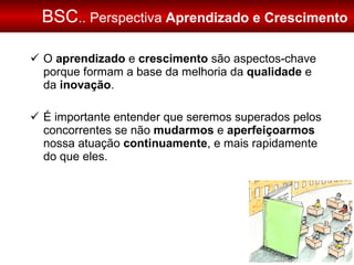 BSC .. Perspectiva  Aprendizado e Crescimento O  aprendizado  e  crescimento  são aspectos-chave porque formam a base da melhoria da  qualidade  e da  inovação . É importante entender que seremos superados pelos concorrentes se não  mudarmos  e  aperfeiçoarmos  nossa atuação  continuamente , e mais rapidamente do que eles. 